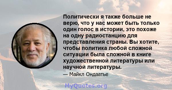 Политически я также больше не верю, что у нас может быть только один голос в истории, это похоже на одну радиостанцию ​​для представления страны. Вы хотите, чтобы политика любой сложной ситуации была сложной в книге