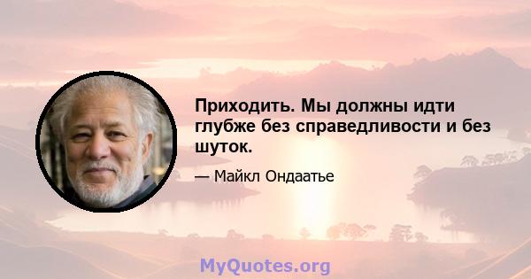 Приходить. Мы должны идти глубже без справедливости и без шуток.