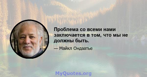 Проблема со всеми нами заключается в том, что мы не должны быть.