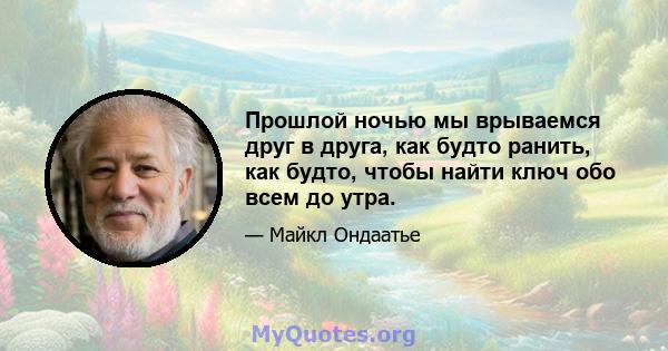 Прошлой ночью мы врываемся друг в друга, как будто ранить, как будто, чтобы найти ключ обо всем до утра.