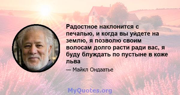 Радостное наклонится с печалью, и когда вы уйдете на землю, я позволю своим волосам долго расти ради вас, я буду блуждать по пустыне в коже льва