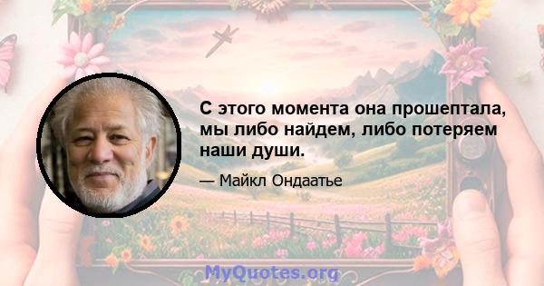 С этого момента она прошептала, мы либо найдем, либо потеряем наши души.