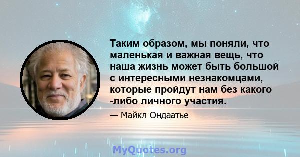 Таким образом, мы поняли, что маленькая и важная вещь, что наша жизнь может быть большой с интересными незнакомцами, которые пройдут нам без какого -либо личного участия.