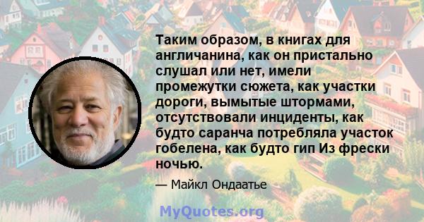 Таким образом, в книгах для англичанина, как он пристально слушал или нет, имели промежутки сюжета, как участки дороги, вымытые штормами, отсутствовали инциденты, как будто саранча потребляла участок гобелена, как будто 