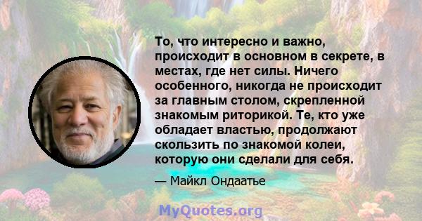 То, что интересно и важно, происходит в основном в секрете, в местах, где нет силы. Ничего особенного, никогда не происходит за главным столом, скрепленной знакомым риторикой. Те, кто уже обладает властью, продолжают