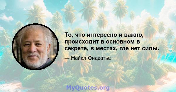 То, что интересно и важно, происходит в основном в секрете, в местах, где нет силы.