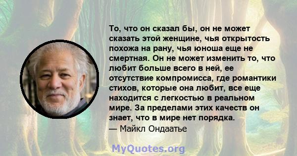 То, что он сказал бы, он не может сказать этой женщине, чья открытость похожа на рану, чья юноша еще не смертная. Он не может изменить то, что любит больше всего в ней, ее отсутствие компромисса, где романтики стихов,