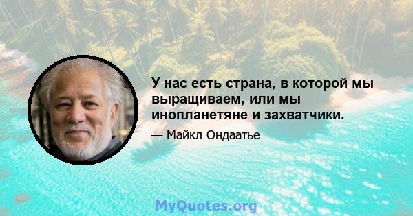 У нас есть страна, в которой мы выращиваем, или мы инопланетяне и захватчики.