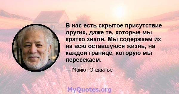 В нас есть скрытое присутствие других, даже те, которые мы кратко знали. Мы содержаем их на всю оставшуюся жизнь, на каждой границе, которую мы пересекаем.