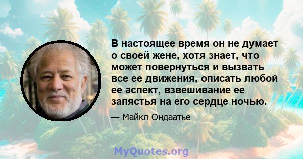 В настоящее время он не думает о своей жене, хотя знает, что может повернуться и вызвать все ее движения, описать любой ее аспект, взвешивание ее запястья на его сердце ночью.