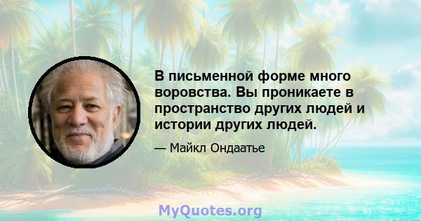 В письменной форме много воровства. Вы проникаете в пространство других людей и истории других людей.