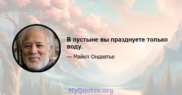 В пустыне вы празднуете только воду.