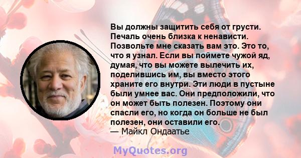 Вы должны защитить себя от грусти. Печаль очень близка к ненависти. Позвольте мне сказать вам это. Это то, что я узнал. Если вы поймете чужой яд, думая, что вы можете вылечить их, поделившись им, вы вместо этого храните 