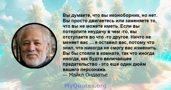 Вы думаете, что вы иконоборник, но нет. Вы просто двигаетесь или заменяете то, что вы не можете иметь. Если вы потерпите неудачу в чем -то, вы отступаете во что -то другое. Ничто не меняет вас .... я оставил вас, потому 