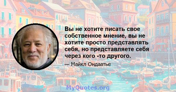 Вы не хотите писать свое собственное мнение, вы не хотите просто представлять себя, но представляете себя через кого -то другого.