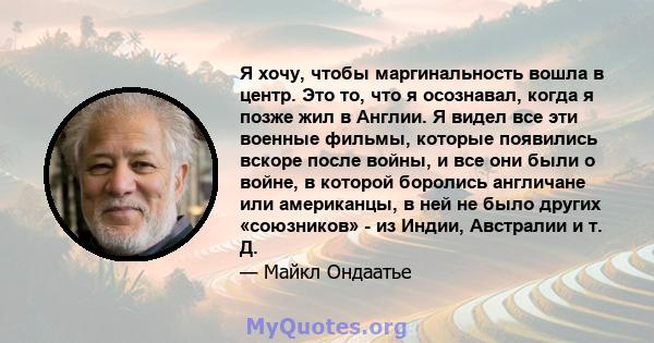 Я хочу, чтобы маргинальность вошла в центр. Это то, что я осознавал, когда я позже жил в Англии. Я видел все эти военные фильмы, которые появились вскоре после войны, и все они были о войне, в которой боролись англичане 