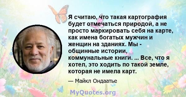 Я считаю, что такая картография будет отмечаться природой, а не просто маркировать себя на карте, как имена богатых мужчин и женщин на зданиях. Мы - общинные истории, коммунальные книги. ... Все, что я хотел, это ходить 