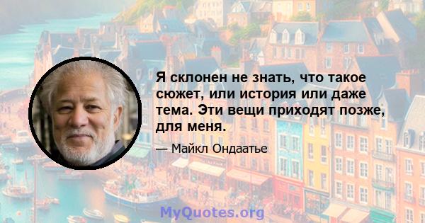 Я склонен не знать, что такое сюжет, или история или даже тема. Эти вещи приходят позже, для меня.