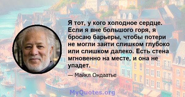 Я тот, у кого холодное сердце. Если я вне большого горя, я бросаю барьеры, чтобы потери не могли зайти слишком глубоко или слишком далеко. Есть стена мгновенно на месте, и она не упадет.