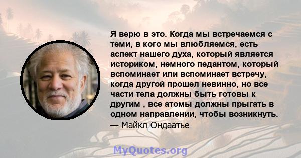 Я верю в это. Когда мы встречаемся с теми, в кого мы влюбляемся, есть аспект нашего духа, который является историком, немного педантом, который вспоминает или вспоминает встречу, когда другой прошел невинно, но все