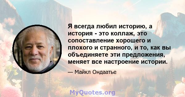 Я всегда любил историю, а история - это коллаж, это сопоставление хорошего и плохого и странного, и то, как вы объединяете эти предложения, меняет все настроение истории.