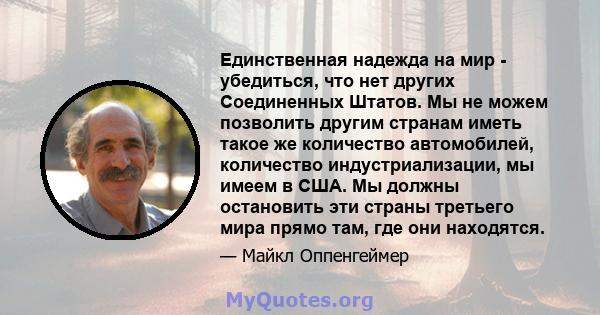 Единственная надежда на мир - убедиться, что нет других Соединенных Штатов. Мы не можем позволить другим странам иметь такое же количество автомобилей, количество индустриализации, мы имеем в США. Мы должны остановить