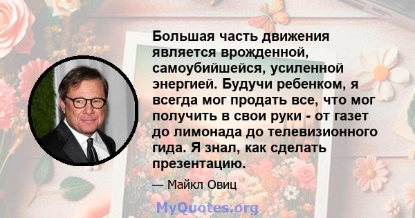 Большая часть движения является врожденной, самоубийшейся, усиленной энергией. Будучи ребенком, я всегда мог продать все, что мог получить в свои руки - от газет до лимонада до телевизионного гида. Я знал, как сделать