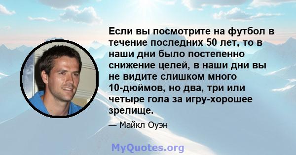 Если вы посмотрите на футбол в течение последних 50 лет, то в наши дни было постепенно снижение целей, в наши дни вы не видите слишком много 10-дюймов, но два, три или четыре гола за игру-хорошее зрелище.