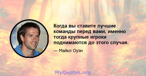 Когда вы ставите лучшие команды перед вами, именно тогда крупные игроки поднимаются до этого случая.