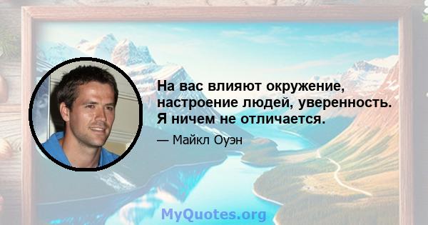 На вас влияют окружение, настроение людей, уверенность. Я ничем не отличается.