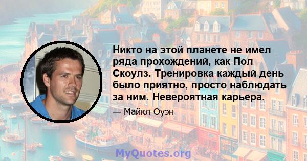 Никто на этой планете не имел ряда прохождений, как Пол Скоулз. Тренировка каждый день было приятно, просто наблюдать за ним. Невероятная карьера.