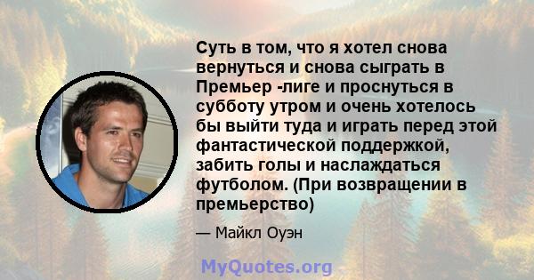 Суть в том, что я хотел снова вернуться и снова сыграть в Премьер -лиге и проснуться в субботу утром и очень хотелось бы выйти туда и играть перед этой фантастической поддержкой, забить голы и наслаждаться футболом.