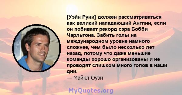 [Уэйн Руни] должен рассматриваться как великий нападающий Англии, если он побивает рекорд сэра Бобби Чарльтона. Забить голы на международном уровне намного сложнее, чем было несколько лет назад, потому что даже меньшие