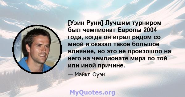 [Уэйн Руни] Лучшим турниром был чемпионат Европы 2004 года, когда он играл рядом со мной и оказал такое большое влияние, но это не произошло на него на чемпионате мира по той или иной причине.