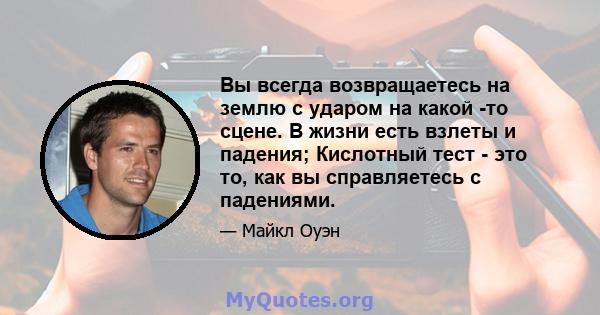 Вы всегда возвращаетесь на землю с ударом на какой -то сцене. В жизни есть взлеты и падения; Кислотный тест - это то, как вы справляетесь с падениями.