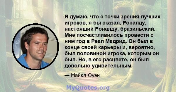 Я думаю, что с точки зрения лучших игроков, я бы сказал, Роналду, настоящий Роналду, бразильский. Мне посчастливилось провести с ним год в Реал Мадрид. Он был в конце своей карьеры и, вероятно, был половиной игрока,