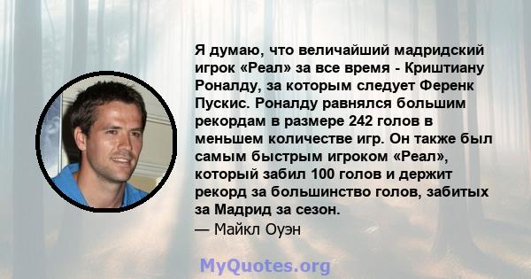 Я думаю, что величайший мадридский игрок «Реал» за все время - Криштиану Роналду, за которым следует Ференк Пускис. Роналду равнялся большим рекордам в размере 242 голов в меньшем количестве игр. Он также был самым