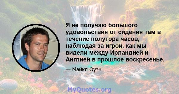 Я не получаю большого удовольствия от сидения там в течение полутора часов, наблюдая за игрой, как мы видели между Ирландией и Англией в прошлое воскресенье.