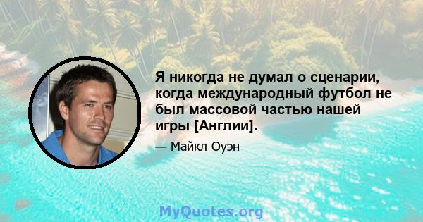 Я никогда не думал о сценарии, когда международный футбол не был массовой частью нашей игры [Англии].