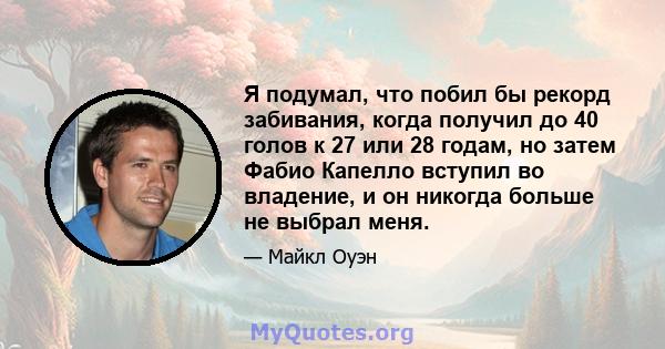 Я подумал, что побил бы рекорд забивания, когда получил до 40 голов к 27 или 28 годам, но затем Фабио Капелло вступил во владение, и он никогда больше не выбрал меня.