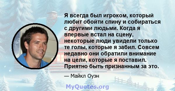 Я всегда был игроком, который любит обойти спину и собираться с другими людьми. Когда я впервые встал на сцену, некоторые люди увидели только те голы, которые я забил. Совсем недавно они обратили внимание на цели,