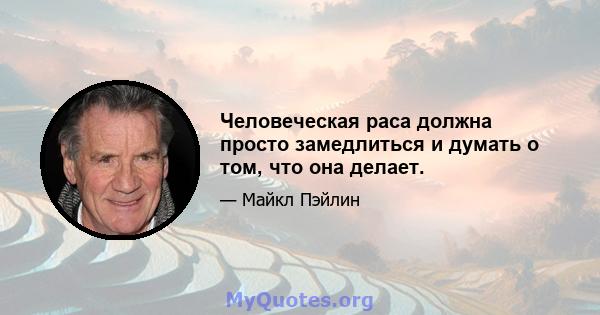 Человеческая раса должна просто замедлиться и думать о том, что она делает.