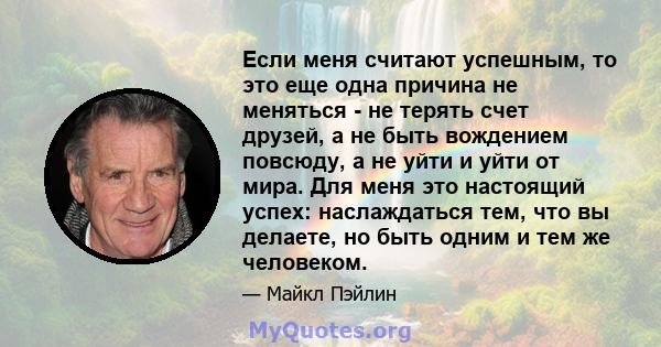 Если меня считают успешным, то это еще одна причина не меняться - не терять счет друзей, а не быть вождением повсюду, а не уйти и уйти от мира. Для меня это настоящий успех: наслаждаться тем, что вы делаете, но быть