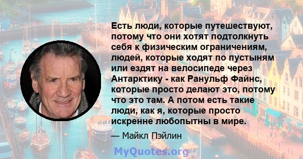 Есть люди, которые путешествуют, потому что они хотят подтолкнуть себя к физическим ограничениям, людей, которые ходят по пустыням или ездят на велосипеде через Антарктику - как Ранульф Файнс, которые просто делают это, 