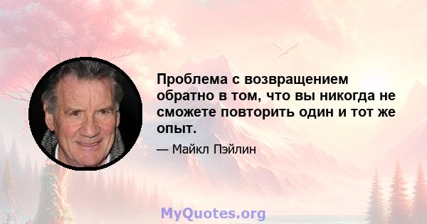 Проблема с возвращением обратно в том, что вы никогда не сможете повторить один и тот же опыт.