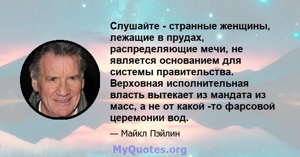 Слушайте - странные женщины, лежащие в прудах, распределяющие мечи, не является основанием для системы правительства. Верховная исполнительная власть вытекает из мандата из масс, а не от какой -то фарсовой церемонии вод.