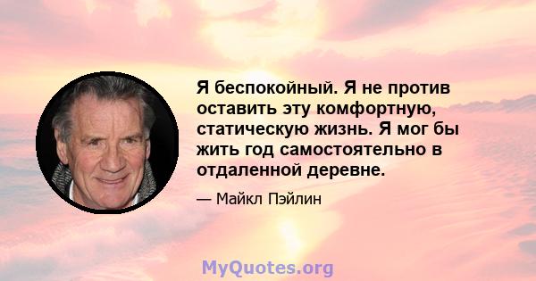 Я беспокойный. Я не против оставить эту комфортную, статическую жизнь. Я мог бы жить год самостоятельно в отдаленной деревне.