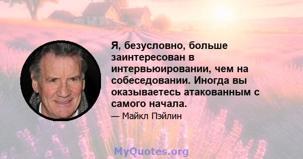 Я, безусловно, больше заинтересован в интервьюировании, чем на собеседовании. Иногда вы оказываетесь атакованным с самого начала.