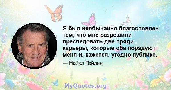 Я был необычайно благословлен тем, что мне разрешили преследовать две пряди карьеры, которые оба порадуют меня и, кажется, угодно публике.