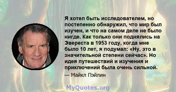 Я хотел быть исследователем, но постепенно обнаружил, что мир был изучен, и что на самом деле не было нигде. Как только они поднялись на Эвереста в 1953 году, когда мне было 10 лет, я подумал: «Ну, это в значительной